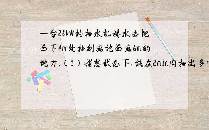 一台25kW的抽水机将水由地面下4m处抽到离地面离6m的地方．（1）理想状态下,能在2min内抽出多少质量的水?（2）若抽水机组机械效率是80％,则实际能在2min内抽取多少体积的水?（g＝10N/kg）．