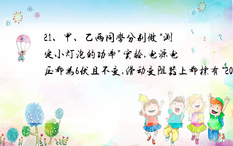 21、甲、乙两同学分别做“测定小灯泡的功率”实验,电源电压都为6伏且不变,滑动变阻器上都标有“20Ω~2A”字样,待测定小灯的额定电压相同,但额定电流分别为0.35安、0.2安.他们各自正确连接