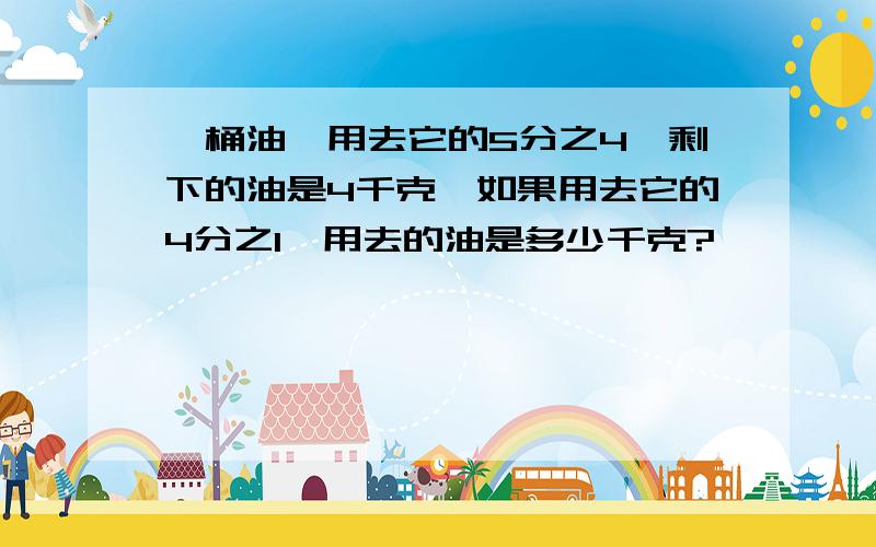 一桶油,用去它的5分之4,剩下的油是4千克,如果用去它的4分之1,用去的油是多少千克?