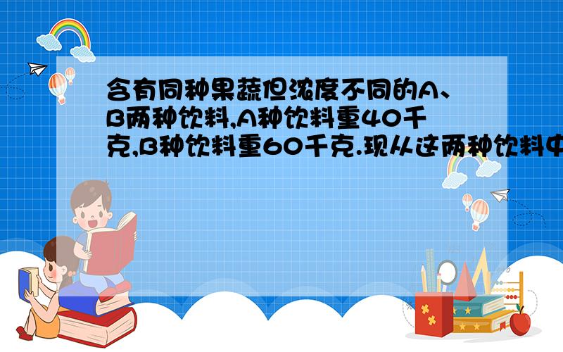 含有同种果蔬但浓度不同的A、B两种饮料,A种饮料重40千克,B种饮料重60千克.现从这两种饮料中倒出一部...含有同种果蔬但浓度不同的A、B两种饮料,A种饮料重40千克,B种饮料重60千克.现从这两种