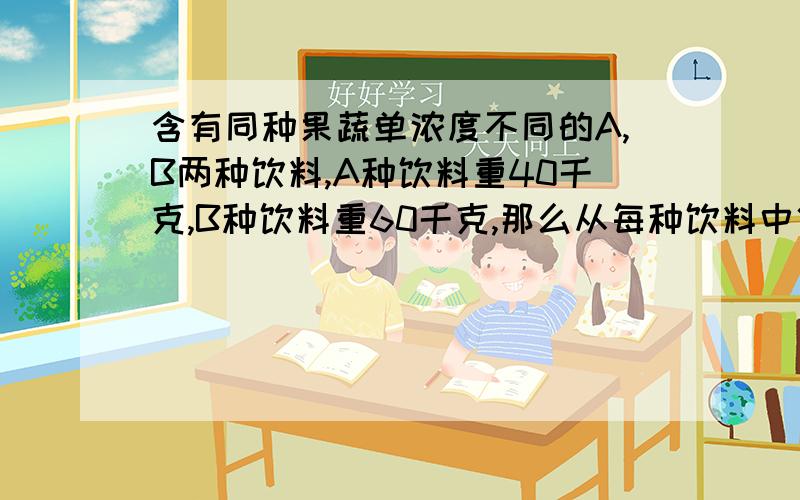 含有同种果蔬单浓度不同的A,B两种饮料,A种饮料重40千克,B种饮料重60千克,那么从每种饮料中倒出相同重量是含有同种果蔬单浓度不同的A,B两种饮料,A种饮料重40千克,B种饮料重60千克。现在从