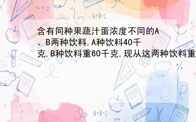 含有同种果蔬汁蛋浓度不同的A、B两种饮料,A种饮料40千克,B种饮料重60千克,现从这两种饮料重各倒出一部分,且倒出部分的重量相同,再将每种饮料所倒出的部分与另一种饮料余下的部分混合,