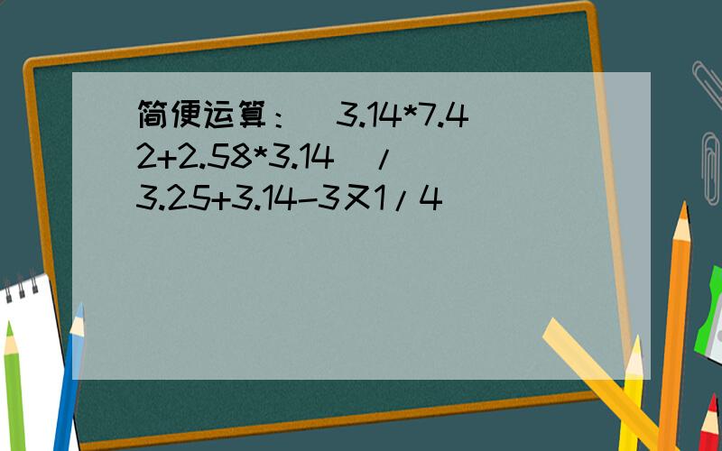 简便运算：(3.14*7.42+2.58*3.14)/(3.25+3.14-3又1/4)