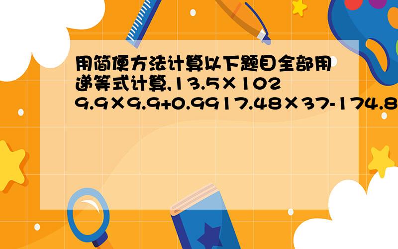 用简便方法计算以下题目全部用递等式计算,13.5×1029.9×9.9+0.9917.48×37-174.8×1.9＋17.48×820.125×0.25×0.5×64