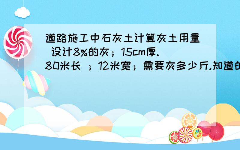 道路施工中石灰土计算灰土用量 设计8%的灰；15cm厚.80米长 ；12米宽；需要灰多少斤.知道的大哥 大姐 麻烦给我算下.把计算方法写上更好 .