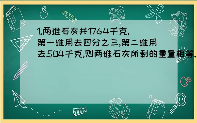 1.两堆石灰共1764千克,第一堆用去四分之三,第二堆用去504千克,则两堆石灰所剩的重量相等.两堆石灰原来各有多少千克? 方程解.2.某小学三、四、五年级学生共种树585棵,四年级种树棵树是五年