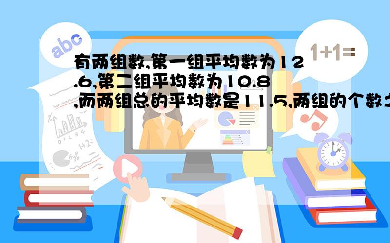 有两组数,第一组平均数为12.6,第二组平均数为10.8,而两组总的平均数是11.5,两组的个数之和是几(写明过程)