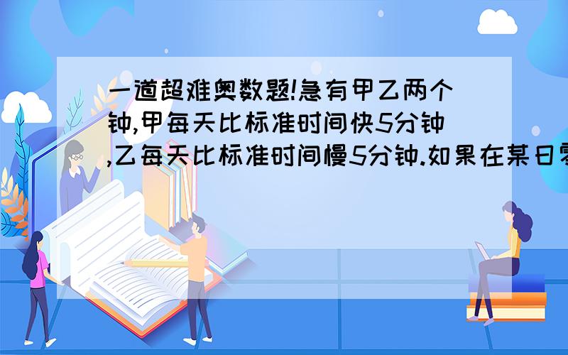 一道超难奥数题!急有甲乙两个钟,甲每天比标准时间快5分钟,乙每天比标准时间慢5分钟.如果在某日零点零分将两钟同时对准,那么至少经过多长时间,甲乙两钟的时针与分针同时重合,并且甲钟