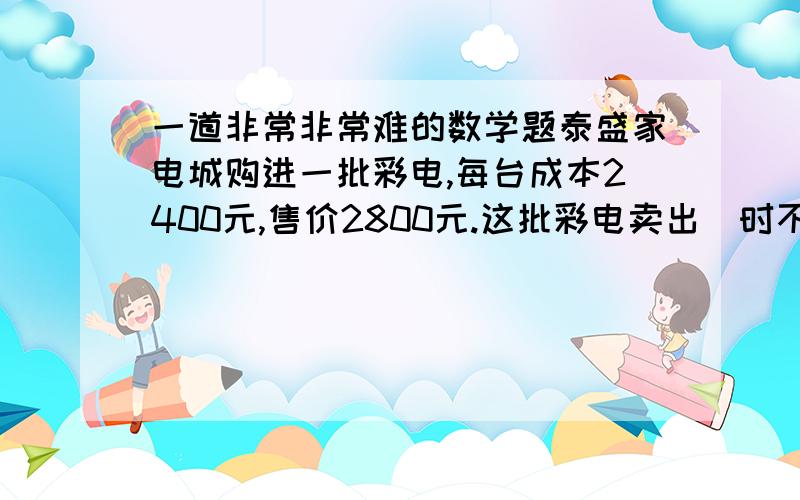 一道非常非常难的数学题泰盛家电城购进一批彩电,每台成本2400元,售价2800元.这批彩电卖出⅞时不仅收回全部成本,还盈利1200元.这批彩电共有多少台?