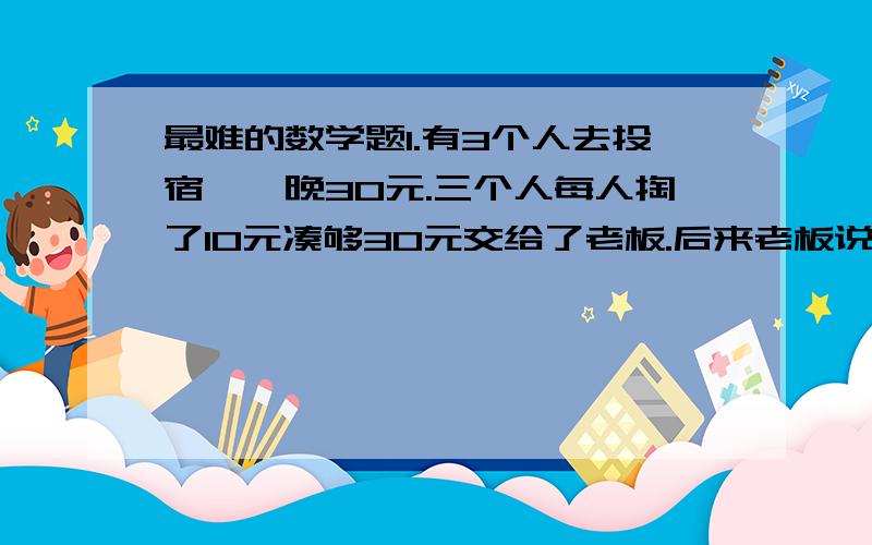 最难的数学题1.有3个人去投宿,一晚30元.三个人每人掏了10元凑够30元交给了老板.后来老板说今天优惠只要25元就够了,拿出5元命令服务生退还给他们,服务生偷偷藏起了2元,然后,把剩下的3元钱