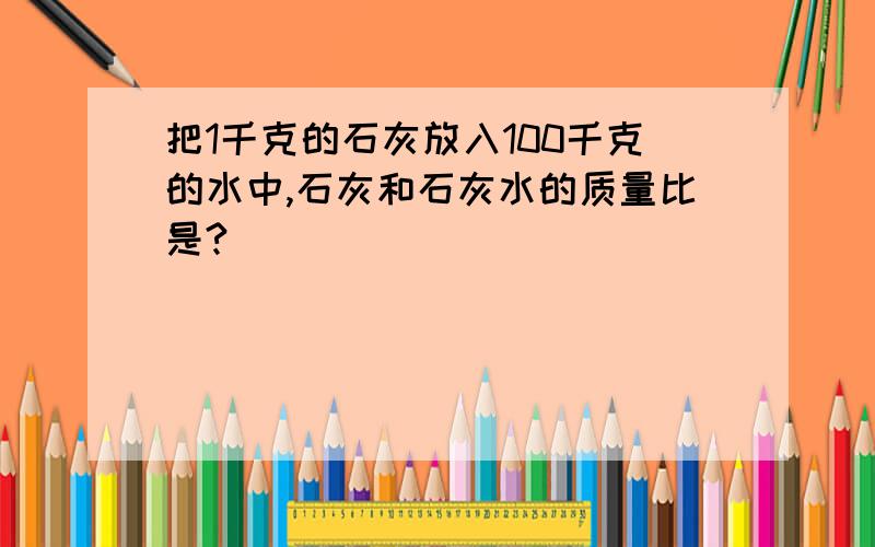 把1千克的石灰放入100千克的水中,石灰和石灰水的质量比是?