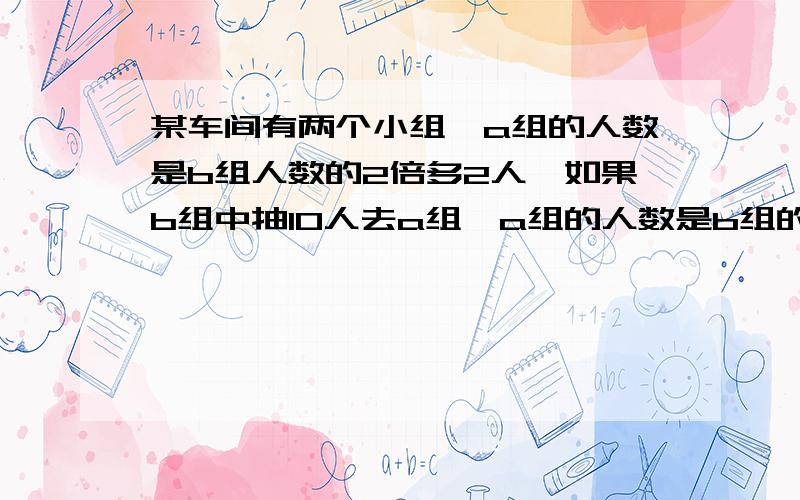 某车间有两个小组,a组的人数是b组人数的2倍多2人,如果b组中抽10人去a组,a组的人数是b组的4倍,原来两组各有多少人?