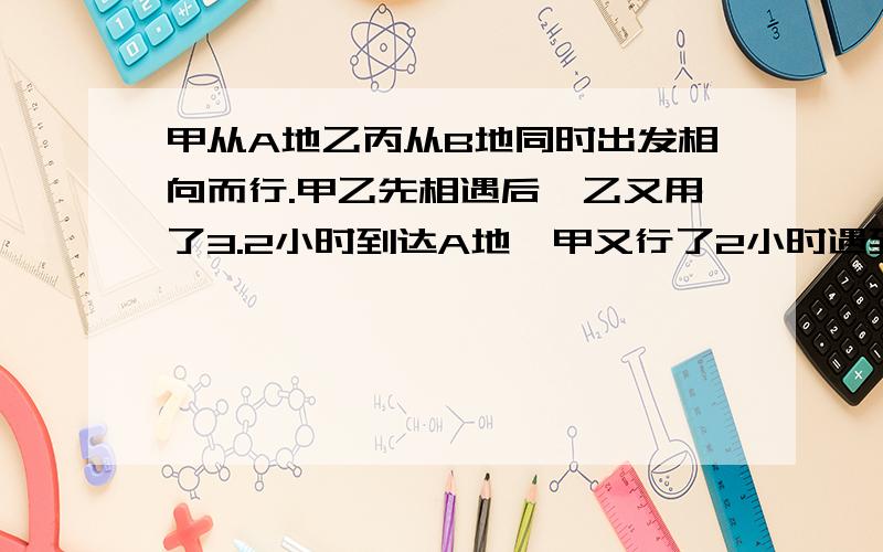 甲从A地乙丙从B地同时出发相向而行.甲乙先相遇后,乙又用了3.2小时到达A地,甲又行了2小时遇到丙.甲丙相遇后,甲继续前进了3小时到达B地；丙12小时后到达A地.如果乙比丙每小时多行40千米,则A