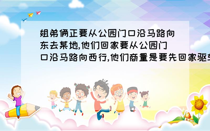 姐弟俩正要从公园门口沿马路向东去某地,他们回家要从公园门口沿马路向西行,他们商量是要先回家驱车去某地省时间,还是直接从公园门口步行向东去某地省时间.姐姐算了一下：已知汽车与