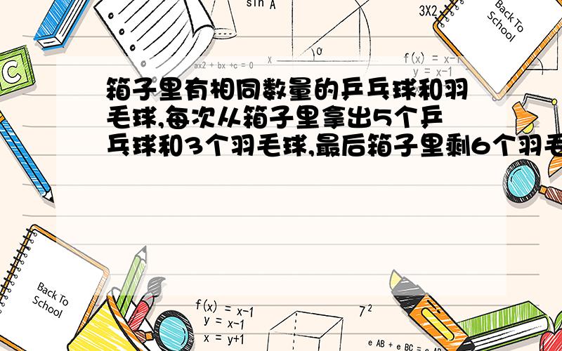 箱子里有相同数量的乒乓球和羽毛球,每次从箱子里拿出5个乒乓球和3个羽毛球,最后箱子里剩6个羽毛球,问总共拿了几次,原本箱子里有多少乒乓球和羽毛球?（列方程式,只能设一个未知数）