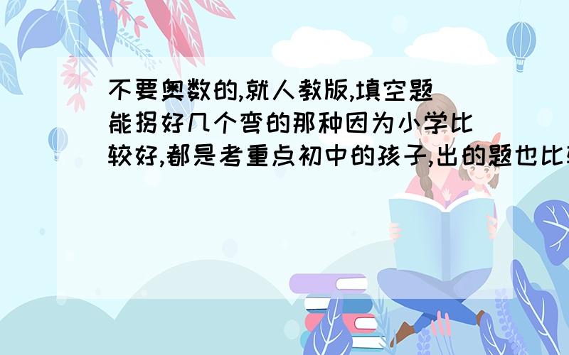 不要奥数的,就人教版,填空题能拐好几个弯的那种因为小学比较好,都是考重点初中的孩子,出的题也比较难,市面上的题孩子都觉得简单,确实感觉跟他们考试的题不是一个套路和层次的