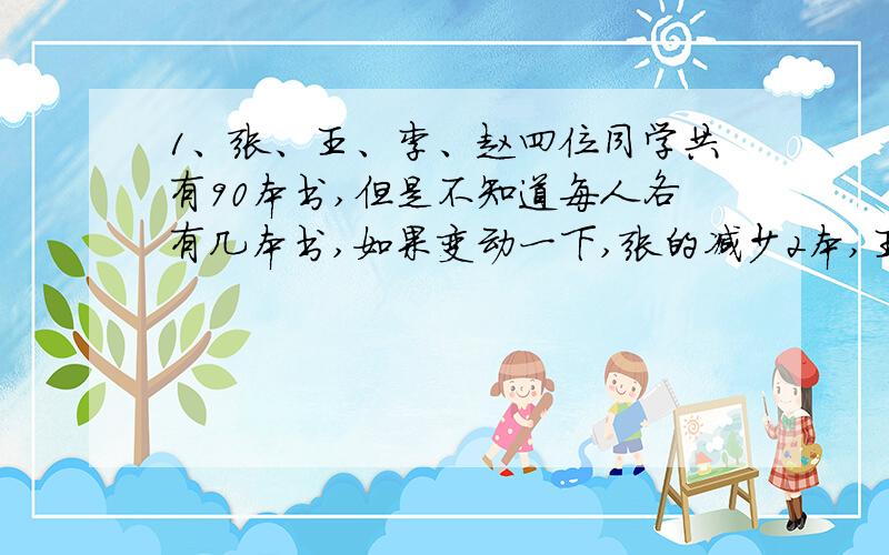 1、张、王、李、赵四位同学共有90本书,但是不知道每人各有几本书,如果变动一下,张的减少2本,王的增加2本,李的增加1倍,赵的减少一半,那么四个人的书就一样多,问：每位同学原来各有几本