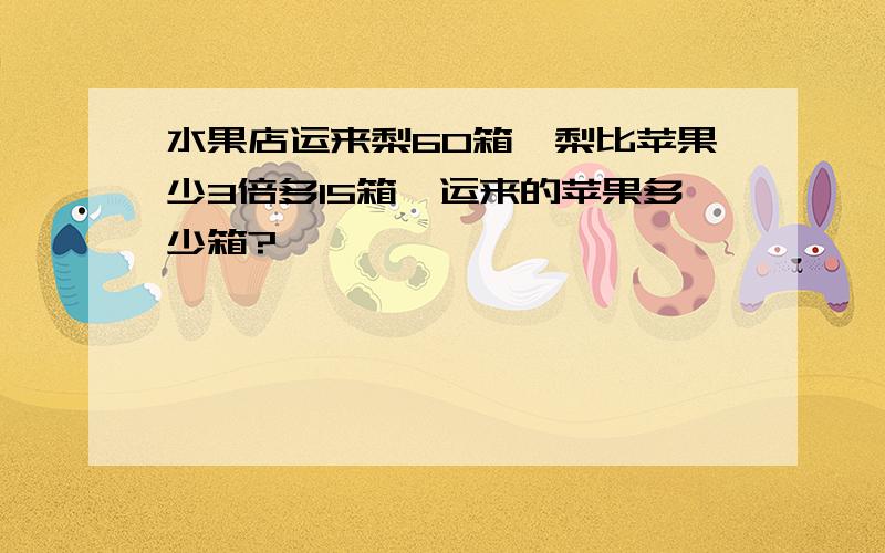 水果店运来梨60箱,梨比苹果少3倍多15箱,运来的苹果多少箱?