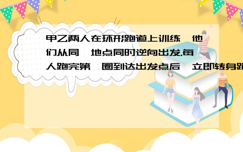 甲乙两人在环形跑道上训练,他们从同一地点同时逆向出发.每人跑完第一圈到达出发点后,立即转身跑第二圈.跑第一圈时乙的速度是甲的2/3,跑第二圈时甲速度提高了1/3,乙速度提高了1/5.已知甲