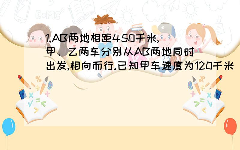 1.AB两地相距450千米,甲、乙两车分别从AB两地同时出发,相向而行.已知甲车速度为120千米|时,乙车速度为80千米|时,经过t小时,两车距离50千米,则t的值是多少?越快越好,最好三分钟以内,