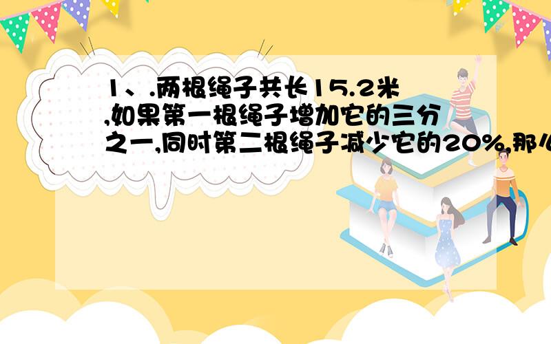 1、.两根绳子共长15.2米,如果第一根绳子增加它的三分之一,同时第二根绳子减少它的20%,那么两根绳子一样长,第一根绳子原来长（ ）米.2、现在是下午6时,再过（ ）分钟时针和分针在一条直线