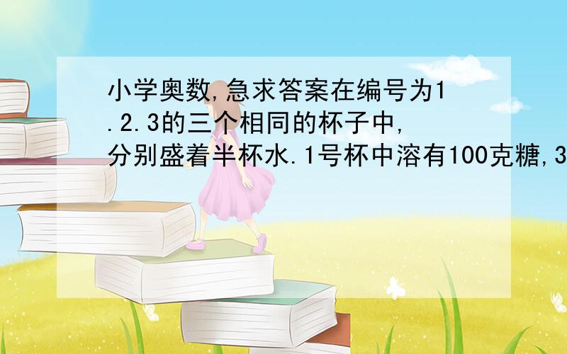 小学奥数,急求答案在编号为1.2.3的三个相同的杯子中,分别盛着半杯水.1号杯中溶有100克糖,3号杯中溶有100克盐.先将1号杯中液体的一半和3号杯中液体的四分之一倒入2号杯中,然后搅匀.再从2号