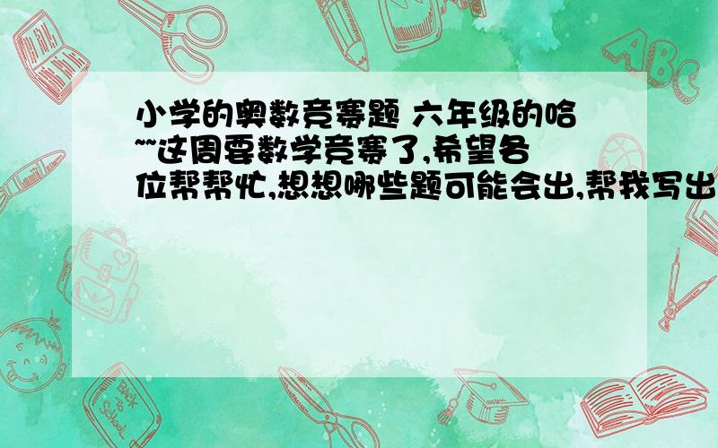 小学的奥数竞赛题 六年级的哈~~这周要数学竞赛了,希望各位帮帮忙,想想哪些题可能会出,帮我写出来,要答案哦~~~~好的话加分哦~