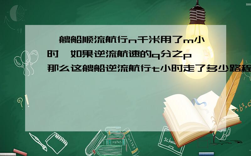 一艘船顺流航行n千米用了m小时,如果逆流航速的q分之p,那么这艘船逆流航行t小时走了多少路程?有打错的再次补充一艘船顺流航行n千米用了m小时，如果逆流航速是顺流航速的q分之p，那么这