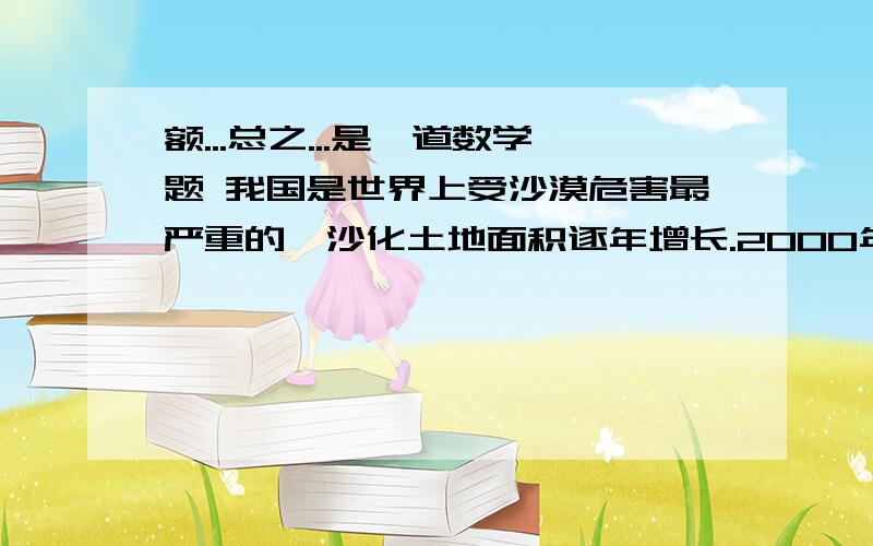 额...总之...是一道数学题 我国是世界上受沙漠危害最严重的,沙化土地面积逐年增长.2000年初我国沙化土地面积约为261.5万千米²,到2002年初沙化土地面积已达近262万千米².假设沙化土地