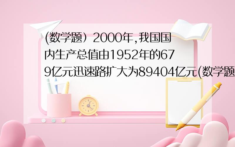 (数学题）2000年,我国国内生产总值由1952年的679亿元迅速路扩大为89404亿元(数学题）2000年,我国国内生产总值由1952年的679亿元迅速路扩大为89404亿元,扣除物价因素,实际增长了33.8倍,年均实际增