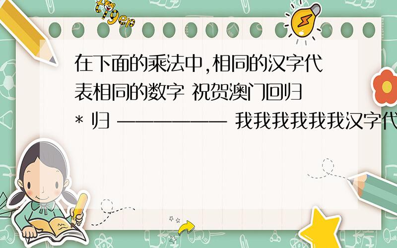 在下面的乘法中,相同的汉字代表相同的数字 祝贺澳门回归 * 归 —————— 我我我我我我汉字代表什么数?