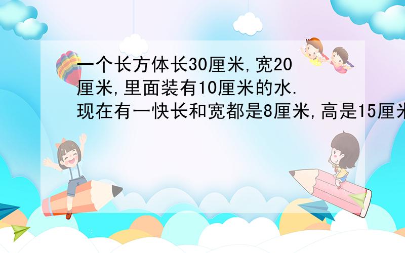 一个长方体长30厘米,宽20厘米,里面装有10厘米的水.现在有一快长和宽都是8厘米,高是15厘米的长方体石料.（1）如把石料横着放在水中,水面上升多少厘米?（2）如把石料竖着放进容器里,这时水