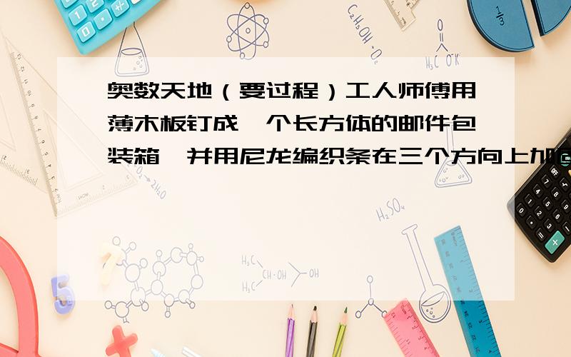 奥数天地（要过程）工人师傅用薄木板钉成一个长方体的邮件包装箱,并用尼龙编织条在三个方向上加固,所用尼龙编织条分别为265厘米、225厘米、285厘米.若每个尼龙编织条加固时接头重叠都