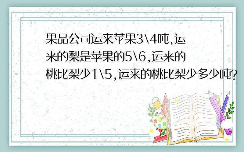 果品公司运来苹果3\4吨,运来的梨是苹果的5\6,运来的桃比梨少1\5,运来的桃比梨少多少吨?