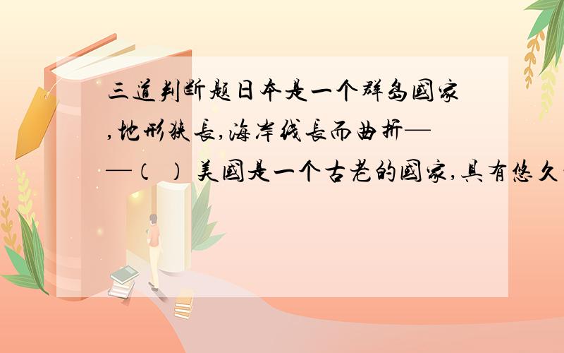 三道判断题日本是一个群岛国家,地形狭长,海岸线长而曲折——（ ） 美国是一个古老的国家,具有悠久的历史——（ ） 俄罗斯总统在克里姆林宫办公——（ ）