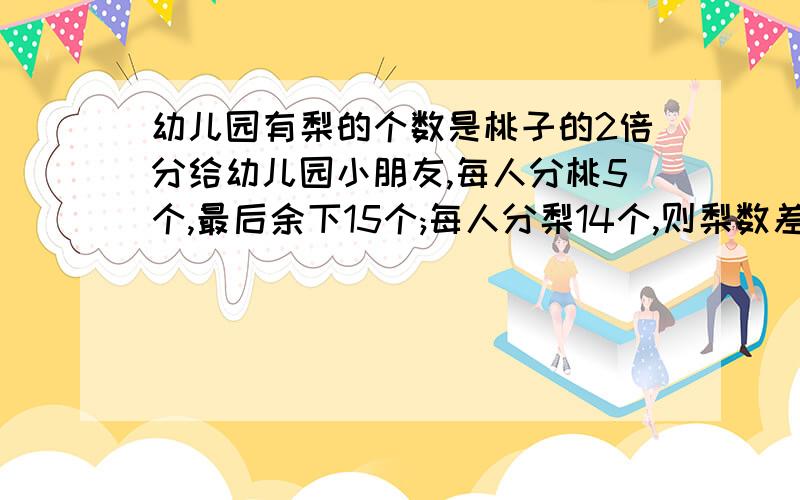 幼儿园有梨的个数是桃子的2倍分给幼儿园小朋友,每人分桃5个,最后余下15个;每人分梨14个,则梨数差30个.问梨子和桃各多少个?