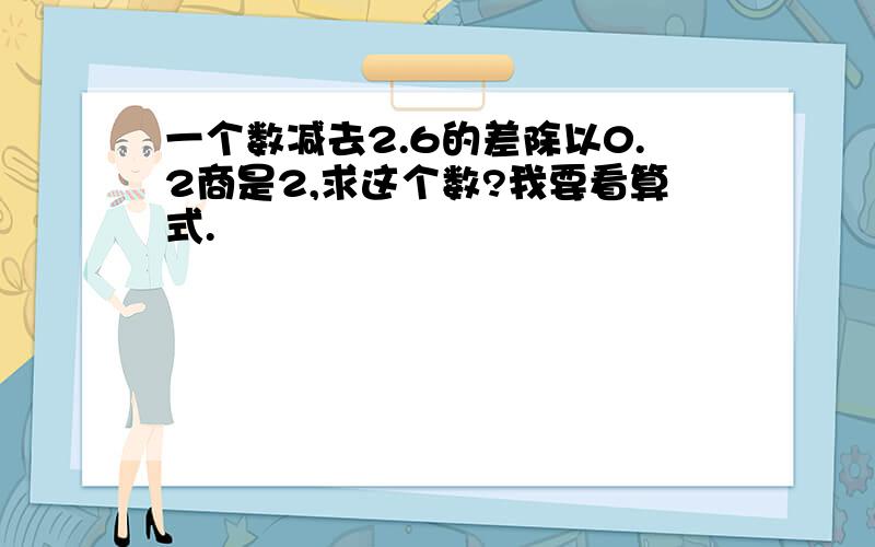 一个数减去2.6的差除以0.2商是2,求这个数?我要看算式.