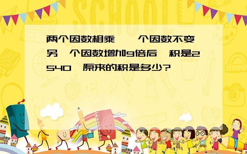 两个因数相乘,一个因数不变,另一个因数增加9倍后,积是2540,原来的积是多少?