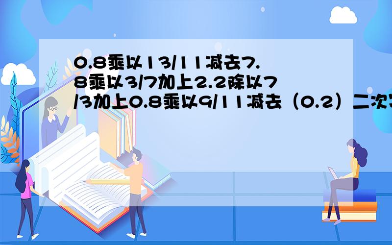 0.8乘以13/11减去7.8乘以3/7加上2.2除以7/3加上0.8乘以9/11减去（0.2）二次幂 得多少,注意要写过成啊啊啊,捣乱的,不会的按差,来人啊,快