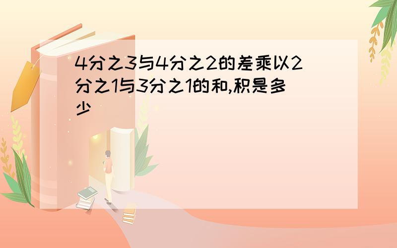 4分之3与4分之2的差乘以2分之1与3分之1的和,积是多少