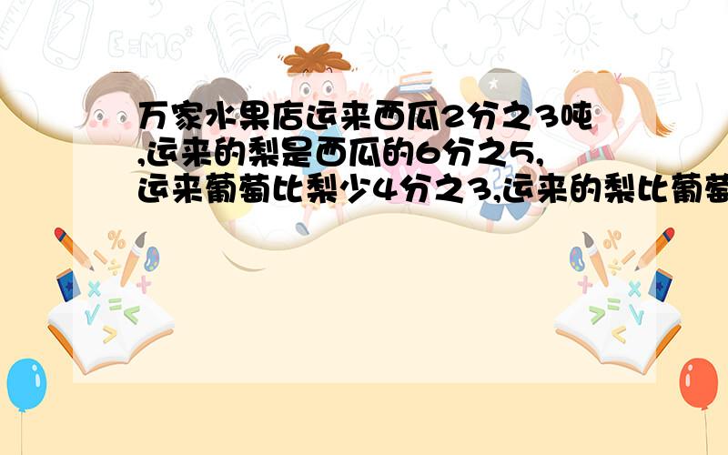 万家水果店运来西瓜2分之3吨,运来的梨是西瓜的6分之5,运来葡萄比梨少4分之3,运来的梨比葡萄多多少吨