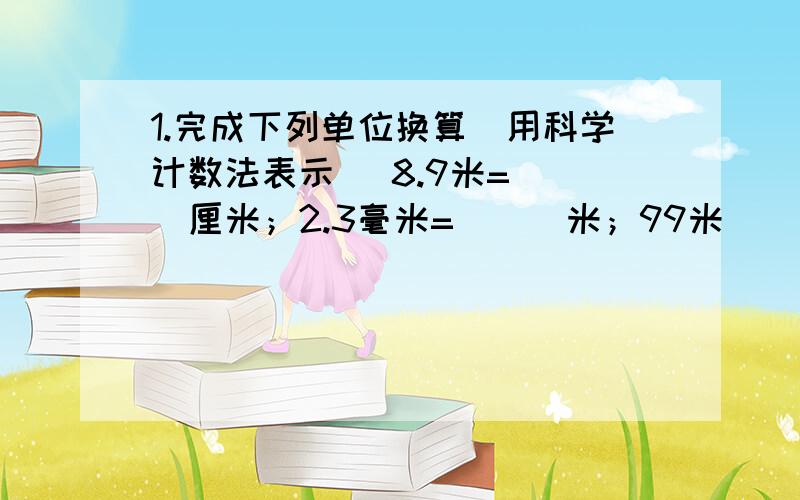 1.完成下列单位换算（用科学计数法表示） 8.9米=___厘米；2.3毫米=___米；99米___千米；10-4米=____微米；