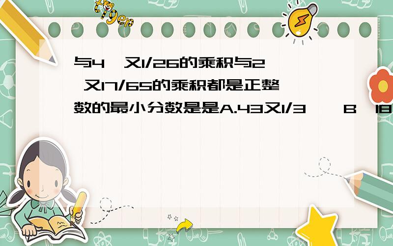 与4  又1/26的乘积与2 又17/65的乘积都是正整数的最小分数是是A.43又1/3    B  18又4/7   C,6又4/21    D   3又2/21说一下怎么选的,谢谢,好的加分