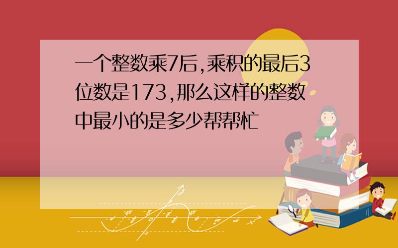 一个整数乘7后,乘积的最后3位数是173,那么这样的整数中最小的是多少帮帮忙