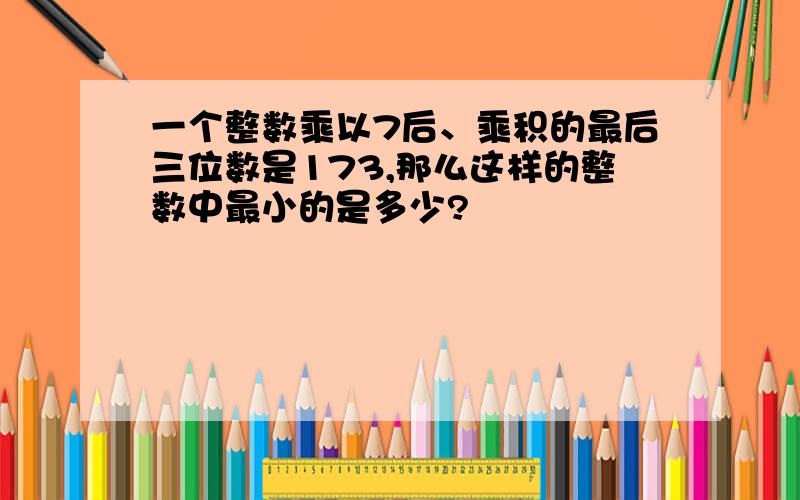 一个整数乘以7后、乘积的最后三位数是173,那么这样的整数中最小的是多少?