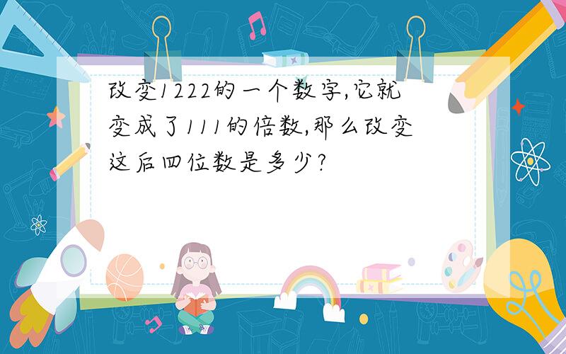 改变1222的一个数字,它就变成了111的倍数,那么改变这后四位数是多少?