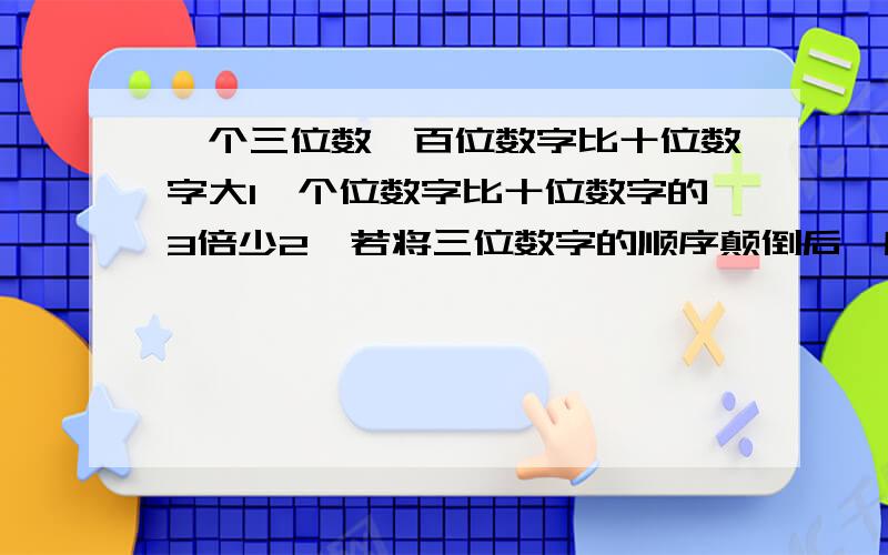 一个三位数,百位数字比十位数字大1,个位数字比十位数字的3倍少2,若将三位数字的顺序颠倒后,所得的三...