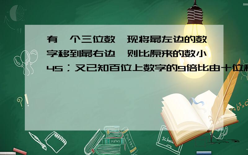 有一个三位数,现将最左边的数字移到最右边,则比原来的数小45；又已知百位上数字的9倍比由十位和个位数字组成的两位数小3,试求原来的数二元一次方程解