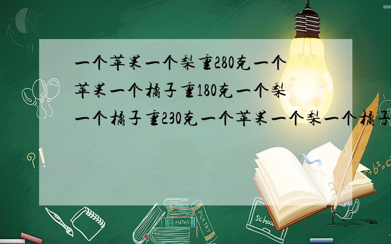 一个苹果一个梨重280克一个苹果一个橘子重180克一个梨一个橘子重230克一个苹果一个梨一个橘子个重多少克要每个水果的重量要有说明:为什么要用这种算式