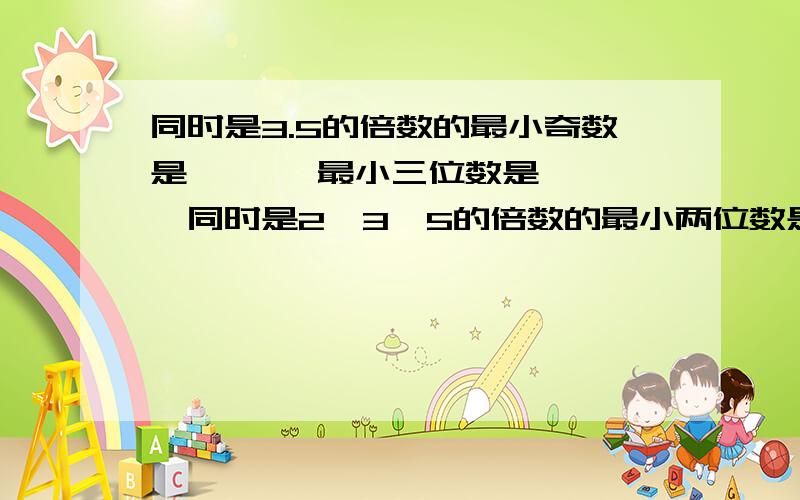 同时是3.5的倍数的最小奇数是【 】,最小三位数是【 】,同时是2,3,5的倍数的最小两位数是【 】.